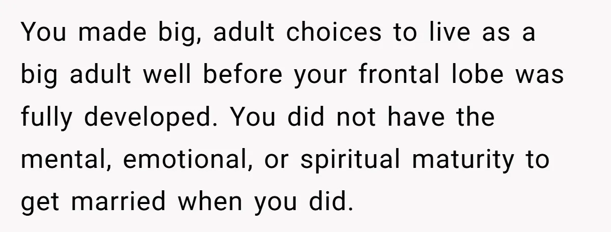 You made big, adult choices to live as a big adult well before your frontal lobe was fully developed. You did not have the mental, emotional, or spiritual maturity to...