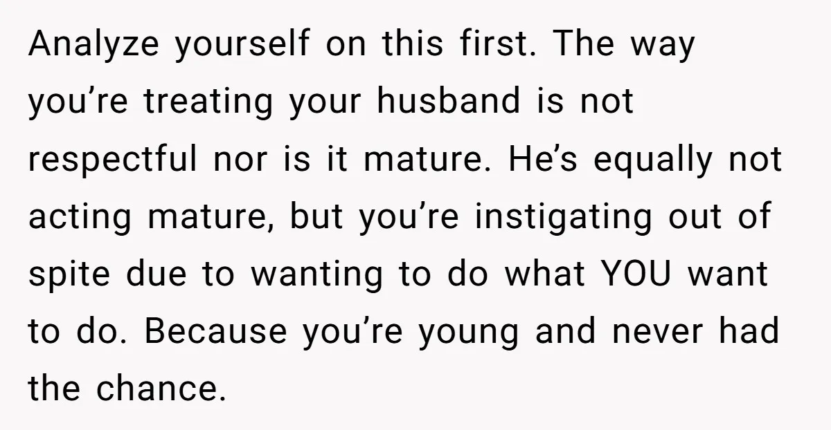 Analyze yourself on this first. The way you’re treating your husband is not respectful nor is it mature. He’s equally not acting mature, but you’re instigating out of spite due...