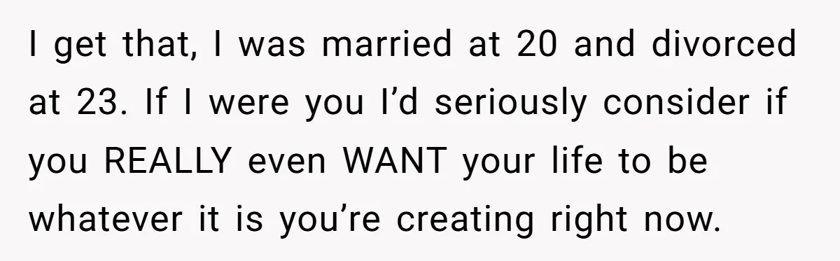 I get that, I was married at 20 and divorced at 23. If I were you I’d seriously consider if you REALLY even WANT your life to be whatever it...