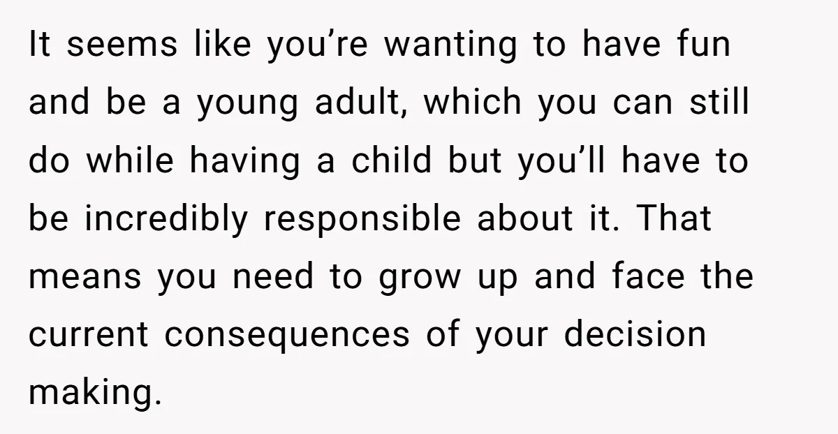 It seems like you’re wanting to have fun and be a young adult, which you can still do while having a child but you’ll have to be incredibly responsible about...