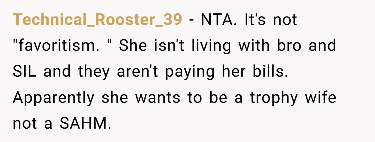 Technical_Rooster_39 - NTA. It's not "favoritism. " She isn't living with bro and SIL and they aren't paying her bills. Apparently she wants to be a trophy wife not a...