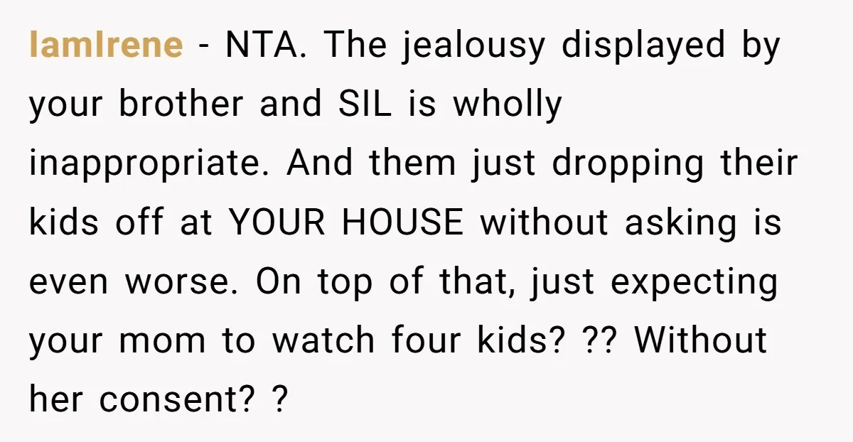 IamIrene - NTA. The jealousy displayed by your brother and SIL is wholly inappropriate. And them just dropping their kids off at YOUR HOUSE without asking is even worse. On...