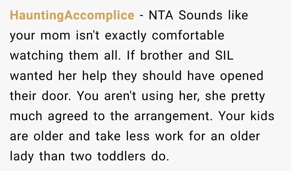 HauntingAccomplice - NTA Sounds like your mom isn't exactly comfortable watching them all. If brother and SIL wanted her help they should have opened their door. You aren't using her,...