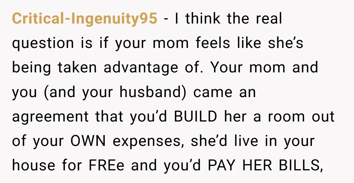Critical-Ingenuity95 - I think the real question is if your mom feels like she’s being taken advantage of. Your mom and you (and your husband) came an agreement that you’d...