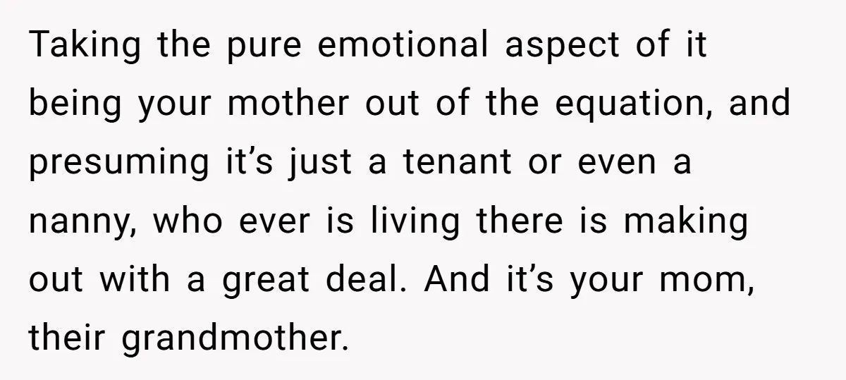 Taking the pure emotional aspect of it being your mother out of the equation, and presuming it’s just a tenant or even a nanny, who ever is living there is...