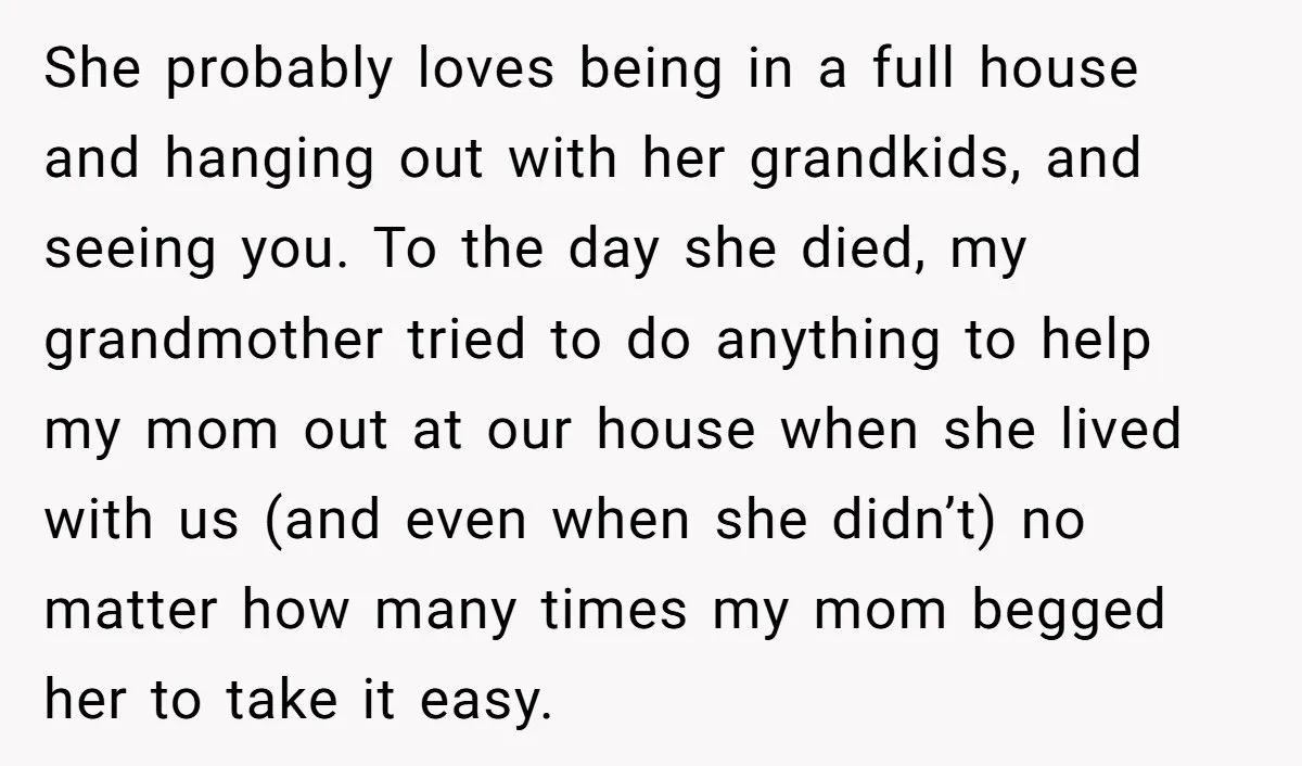 She probably loves being in a full house and hanging out with her grandkids, and seeing you. To the day she died, my grandmother tried to do anything to help...