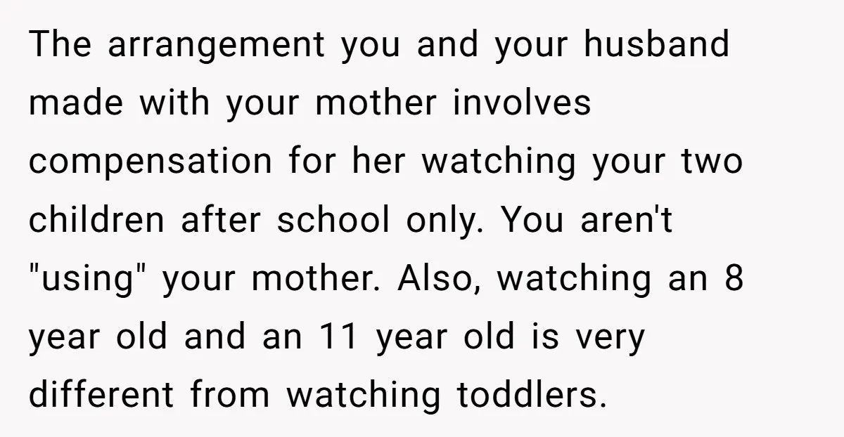 The arrangement you and your husband made with your mother involves compensation for her watching your two children after school only. You aren't "using" your mother. Also, watching an 8...