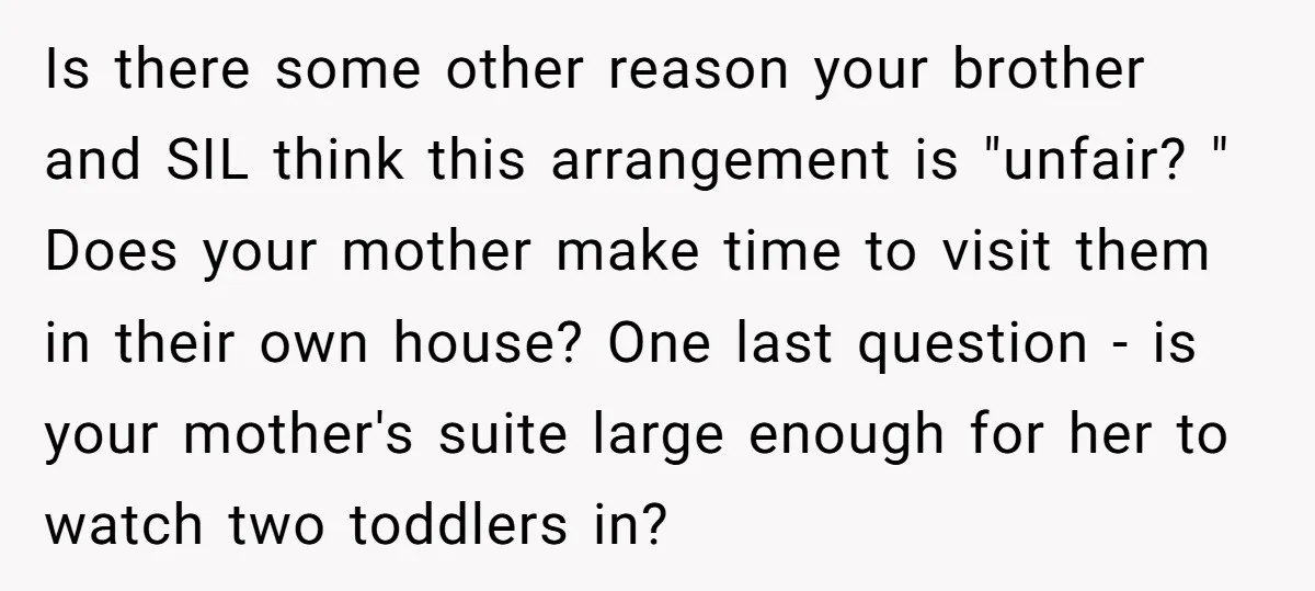 Is there some other reason your brother and SIL think this arrangement is "unfair? " Does your mother make time to visit them in their own house? One last question...