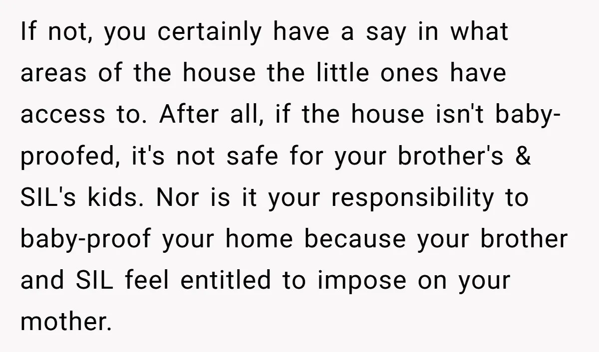 If not, you certainly have a say in what areas of the house the little ones have access to. After all, if the house isn't baby-proofed, it's not safe for...