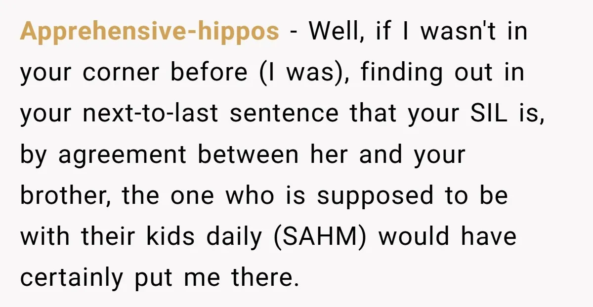 Apprehensive-hippos - Well, if I wasn't in your corner before (I was), finding out in your next-to-last sentence that your SIL is, by agreement between her and your brother, the...