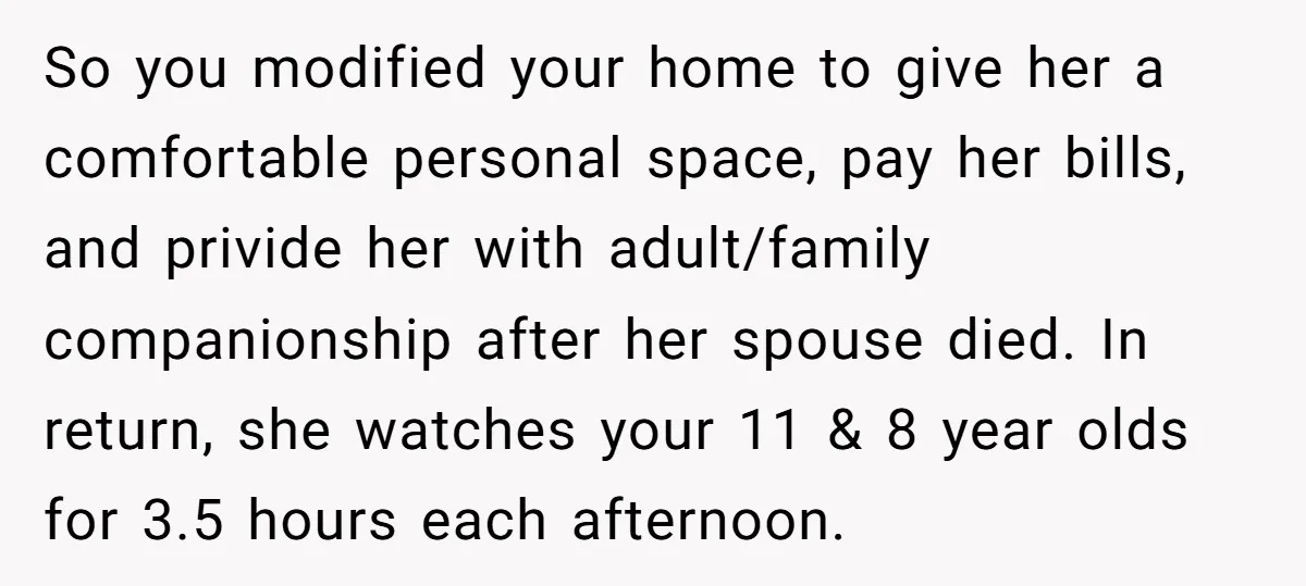 So you modified your home to give her a comfortable personal space, pay her bills, and privide her with adult/family companionship after her spouse died. In return, she watches your...