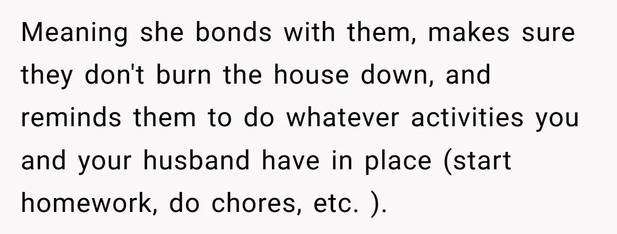 Meaning she bonds with them, makes sure they don't burn the house down, and reminds them to do whatever activities you and your husband have in place (start homework, do...