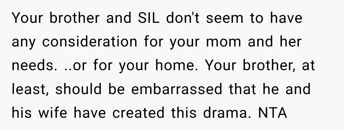 Your brother and SIL don't seem to have any consideration for your mom and her needs. ..or for your home. Your brother, at least, should be embarrassed that he and...