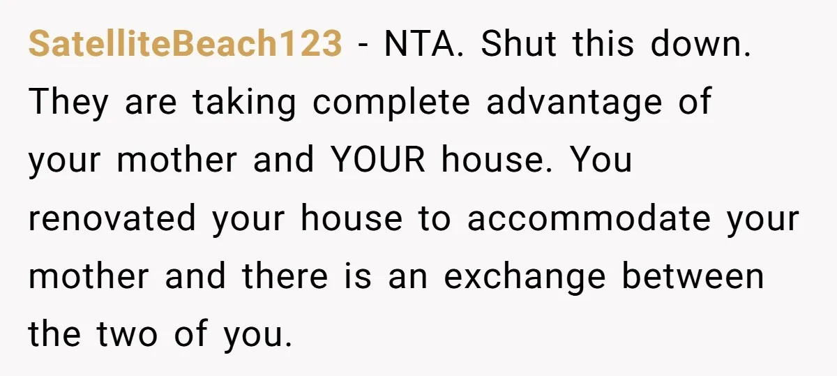 SatelliteBeach123 - NTA. Shut this down. They are taking complete advantage of your mother and YOUR house. You renovated your house to accommodate your mother and there is an exchange...