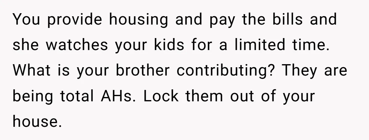 You provide housing and pay the bills and she watches your kids for a limited time. What is your brother contributing? They are being total AHs. Lock them out of...