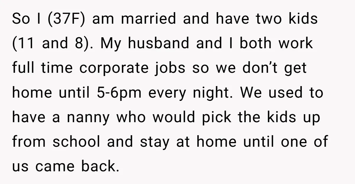 So I (37F) am married and have two kids (11 and 8). My husband and I both work full time corporate jobs so we don’t get home until 5-6pm every...