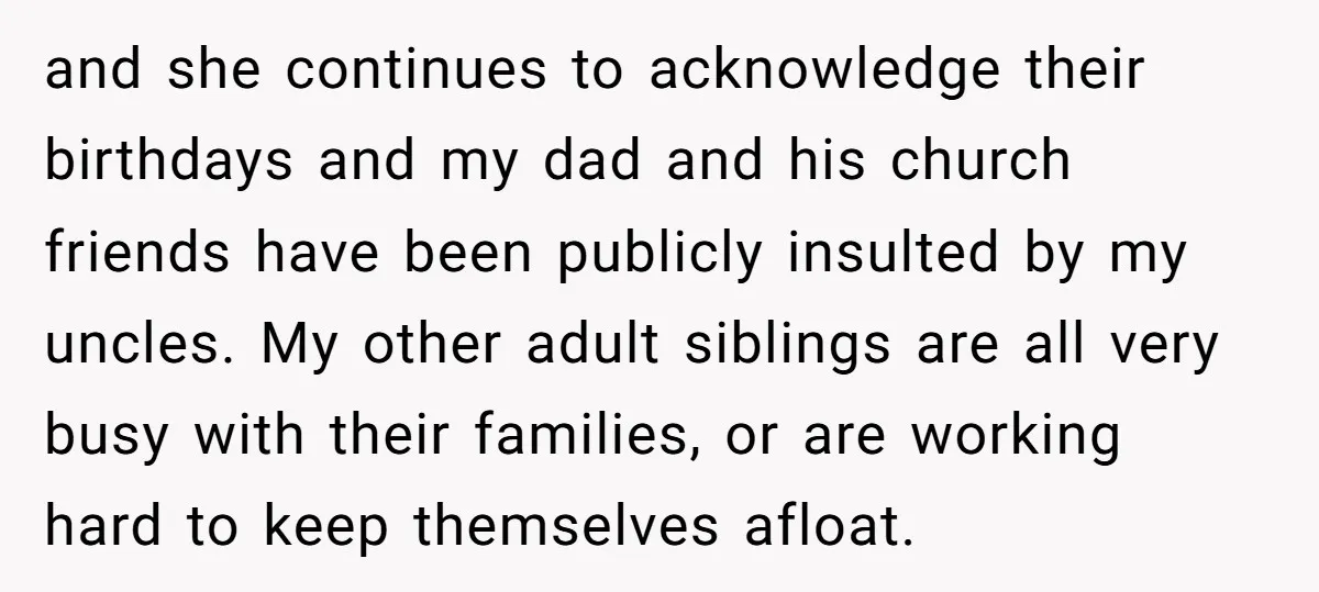 and she continues to acknowledge their birthdays and my dad and his church friends have been publicly insulted by my uncles. My other adult siblings are all very busy with...