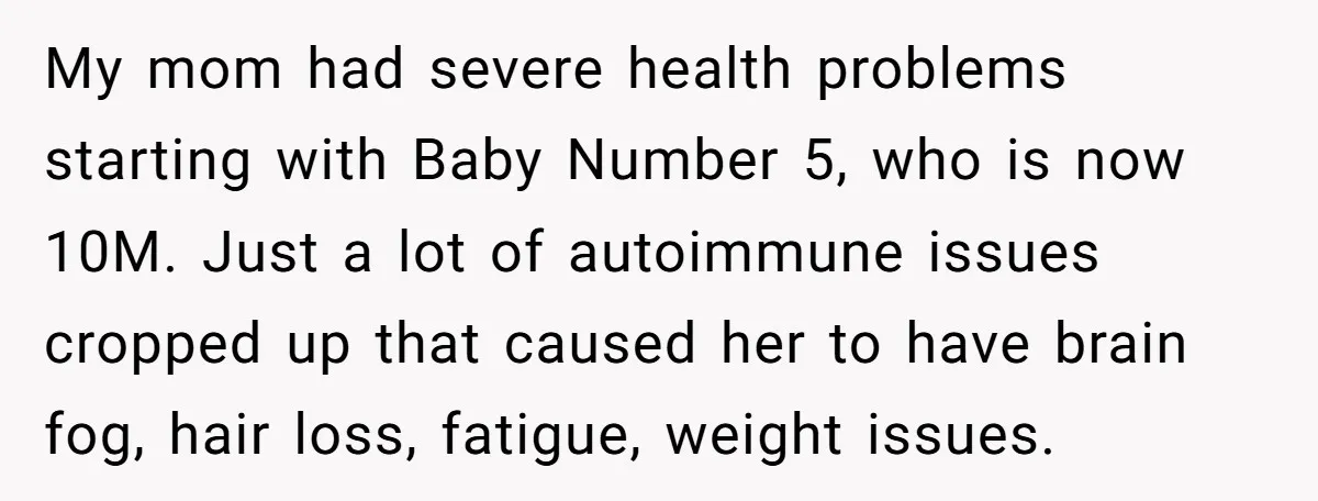 My mom had severe health problems starting with Baby Number 5, who is now 10M. Just a lot of autoimmune issues cropped up that caused her to have brain fog,...