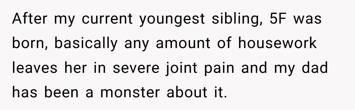 After my current youngest sibling, 5F was born, basically any amount of housework leaves her in severe joint pain and my dad has been a monster about it.
