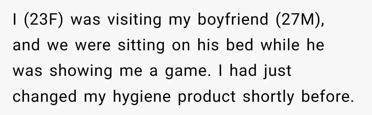 I (23F) was visiting my boyfriend (27M), and we were sitting on his bed while he was showing me a game. I had just changed my hygiene product shortly before.