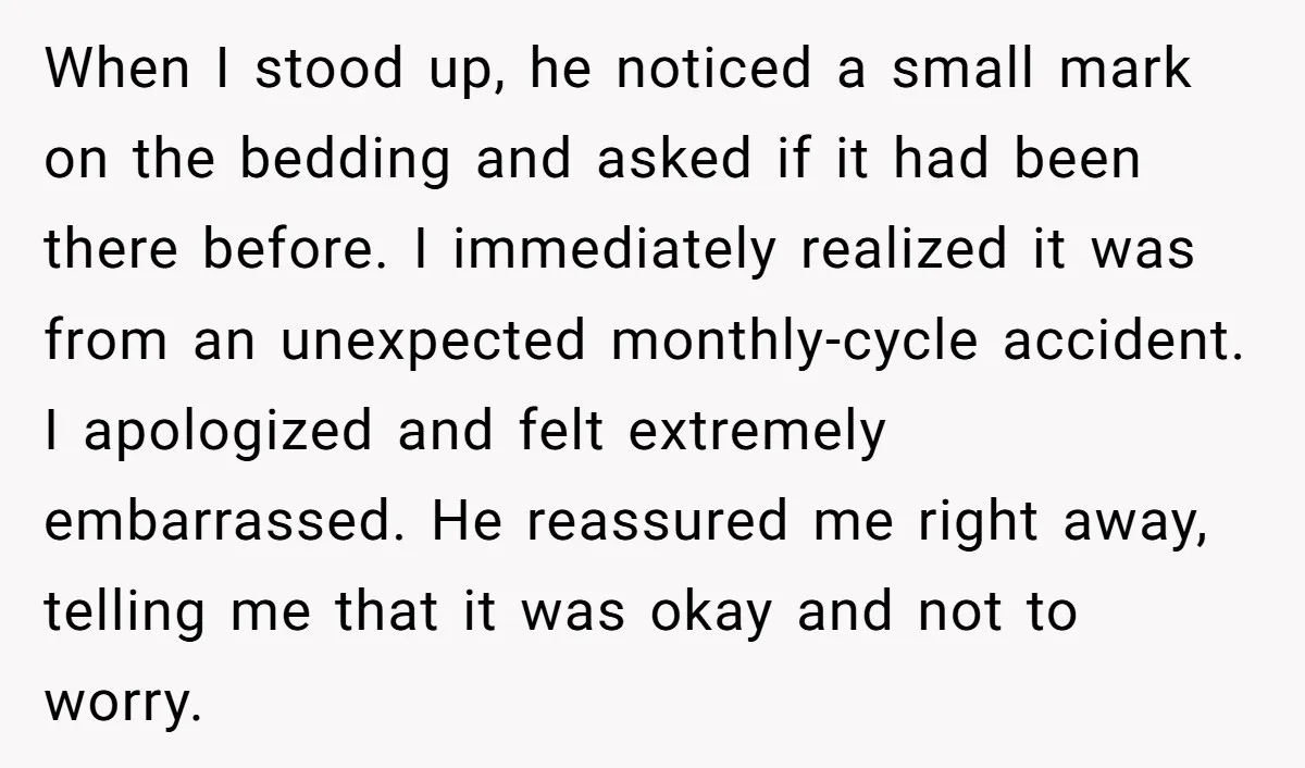 When I stood up, he noticed a small mark on the bedding and asked if it had been there before. I immediately realized it was from an unexpected monthly-cycle accident....