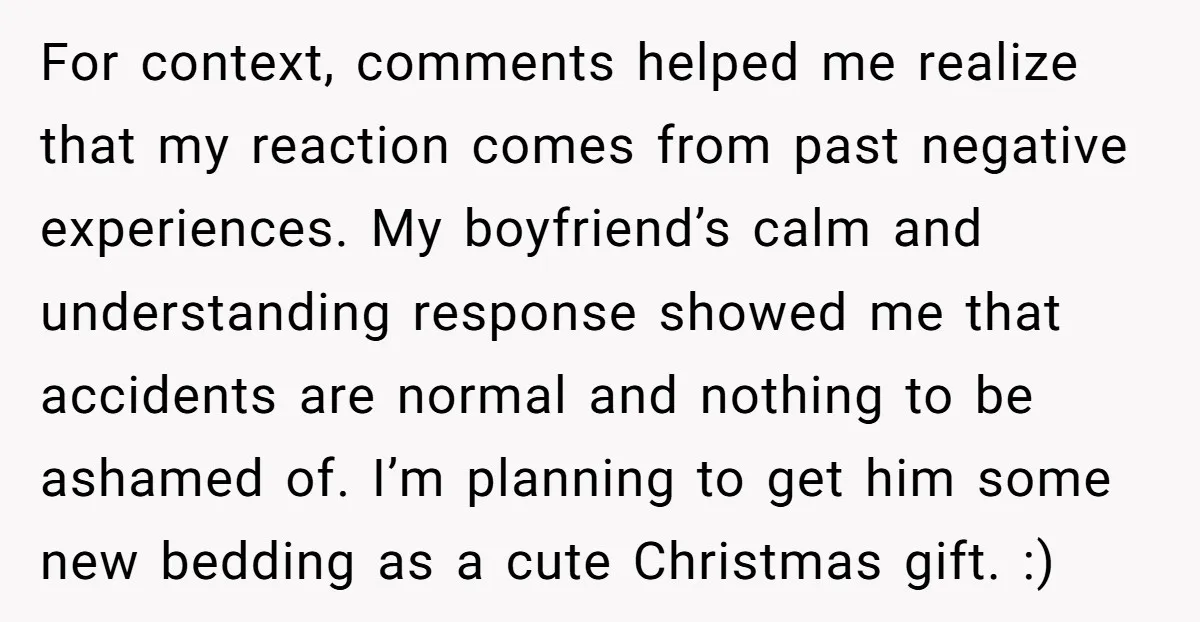 For context, comments helped me realize that my reaction comes from past negative experiences. My boyfriend’s calm and understanding response showed me that accidents are normal and nothing to be...