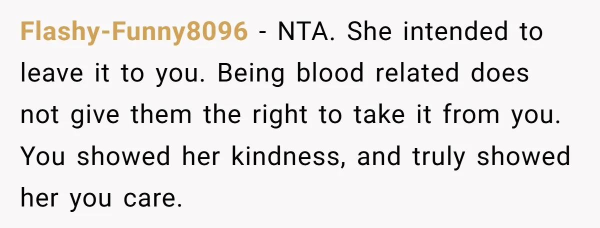 Flashy-Funny8096 - NTA. She intended to leave it to you. Being blood related does not give them the right to take it from you. You showed her kindness, and truly...