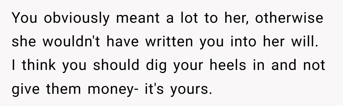 You obviously meant a lot to her, otherwise she wouldn't have written you into her will. I think you should dig your heels in and not give them money- it's...
