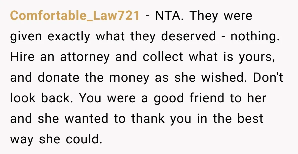 Comfortable_Law721 - NTA. They were given exactly what they deserved - nothing. Hire an attorney and collect what is yours, and donate the money as she wished. Don't look back....