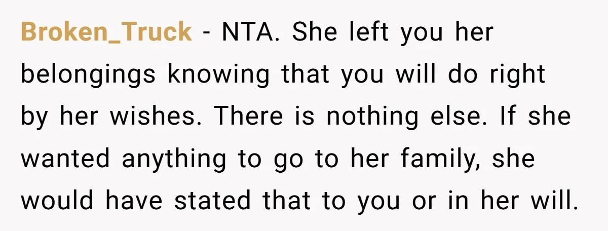 Broken_Truck - NTA. She left you her belongings knowing that you will do right by her wishes. There is nothing else. If she wanted anything to go to her family,...