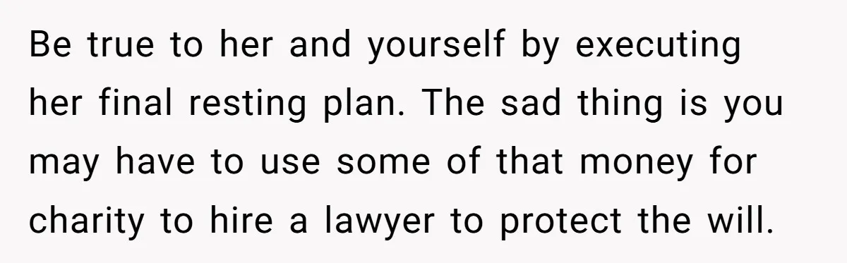 Be true to her and yourself by executing her final resting plan. The sad thing is you may have to use some of that money for charity to hire a...