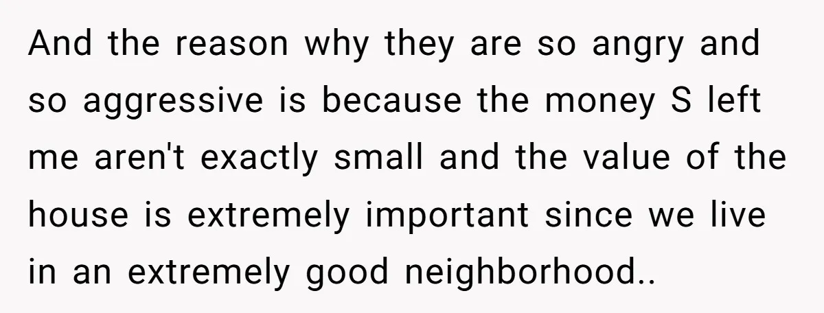 And the reason why they are so angry and so aggressive is because the money S left me aren't exactly small and the value of the house is extremely important...