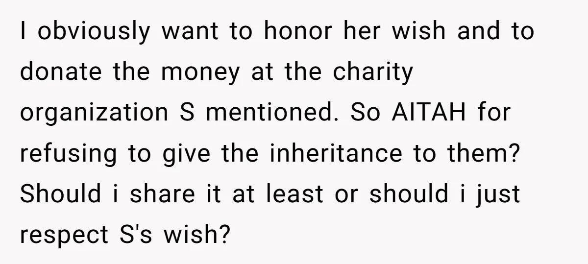 I obviously want to honor her wish and to donate the money at the charity organization S mentioned. So AITAH for refusing to give the inheritance to them? Should i...