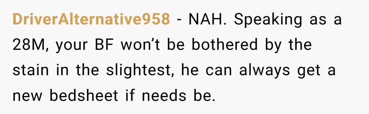 DriverAlternative958 − NAH. Speaking as a 28M, your BF won’t be bothered by the stain in the slightest, he can always get a new bedsheet if needs be.
