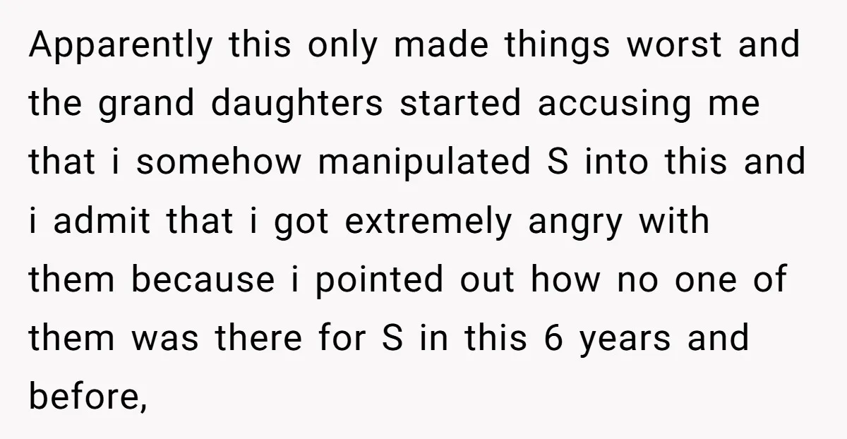 Apparently this only made things worst and the grand daughters started accusing me that i somehow manipulated S into this and i admit that i got extremely angry with them...