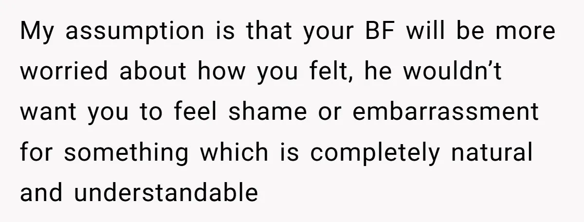 My assumption is that your BF will be more worried about how you felt, he wouldn’t want you to feel shame or embarrassment for something which is completely natural and...