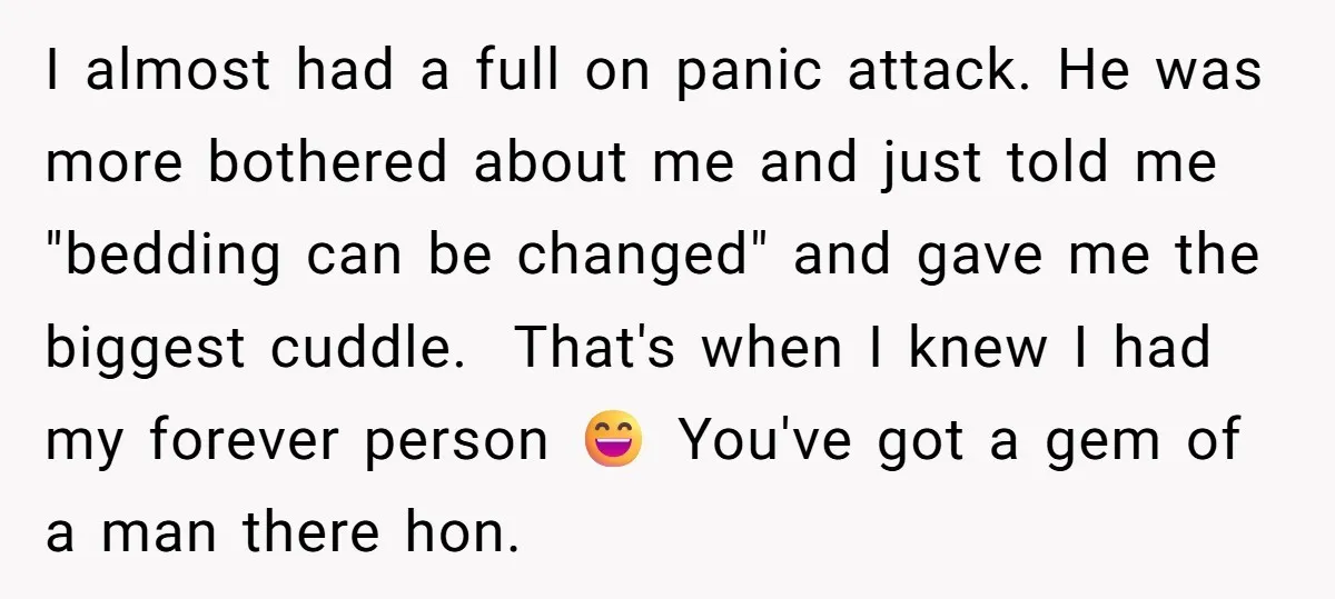 I almost had a full on panic attack. He was more bothered about me and just told me "bedding can be changed" and gave me the biggest cuddle. That's when...