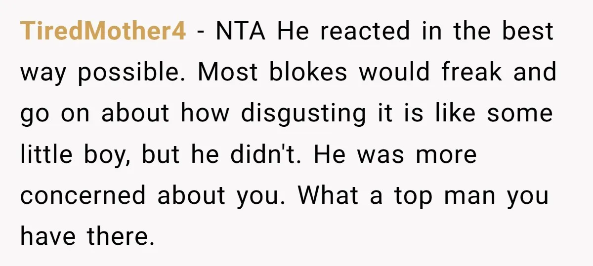 TiredMother4 − NTA He reacted in the best way possible. Most blokes would freak and go on about how disgusting it is like some little boy, but he didn't. He...
