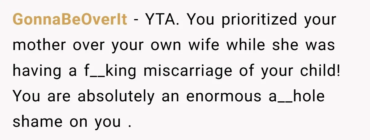 GonnaBeOverIt − YTA. You prioritized your mother over your own wife while she was having a f__king miscarriage of your child! You are absolutely an enormous a__hole shame on you...