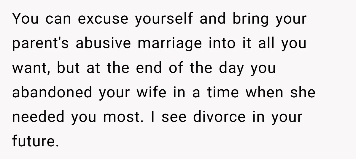 You can excuse yourself and bring your parent's abusive marriage into it all you want, but at the end of the day you abandoned your wife in a time when...