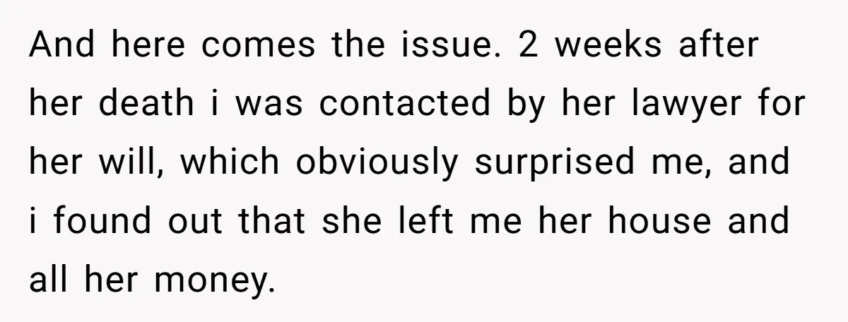 And here comes the issue. 2 weeks after her death i was contacted by her lawyer for her will, which obviously surprised me, and i found out that she left...