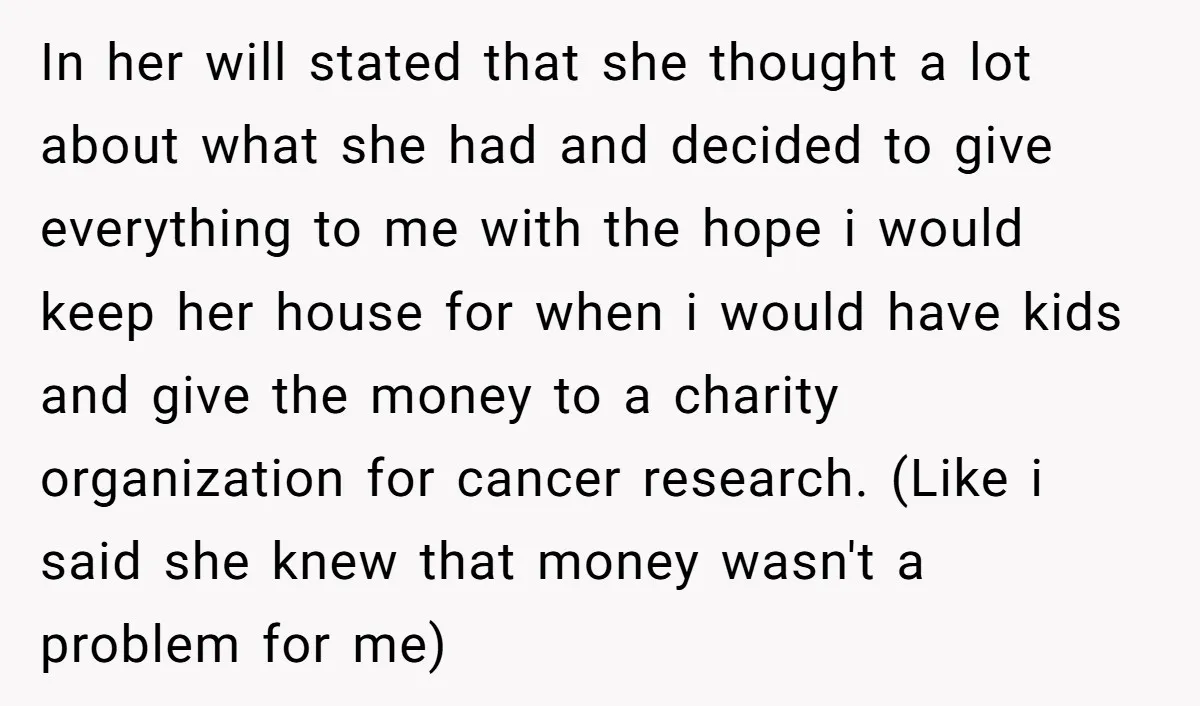 In her will stated that she thought a lot about what she had and decided to give everything to me with the hope i would keep her house for when...