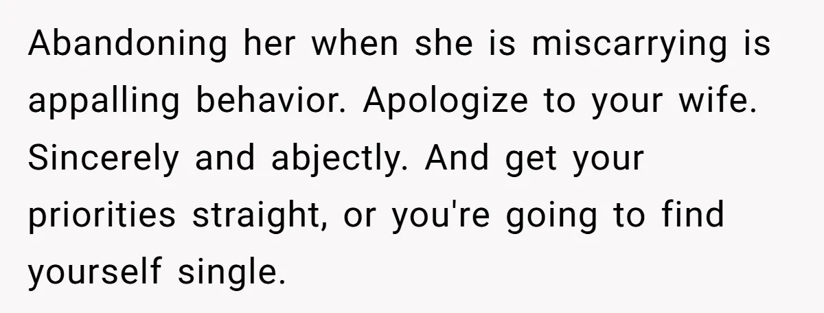 Abandoning her when she is miscarrying is appalling behavior. Apologize to your wife. Sincerely and abjectly. And get your priorities straight, or you're going to find yourself single.