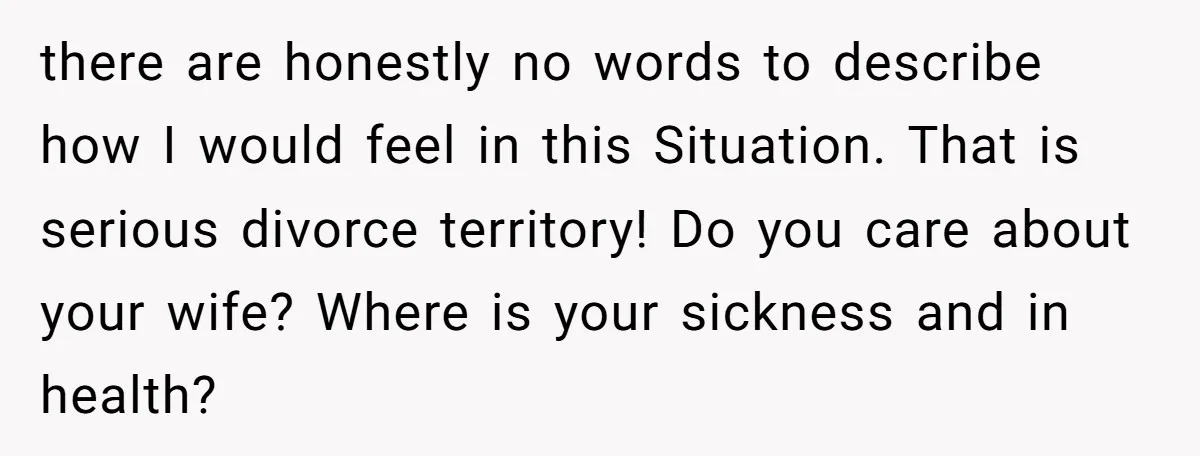 there are honestly no words to describe how I would feel in this Situation. That is serious divorce territory! Do you care about your wife? Where is your sickness and...