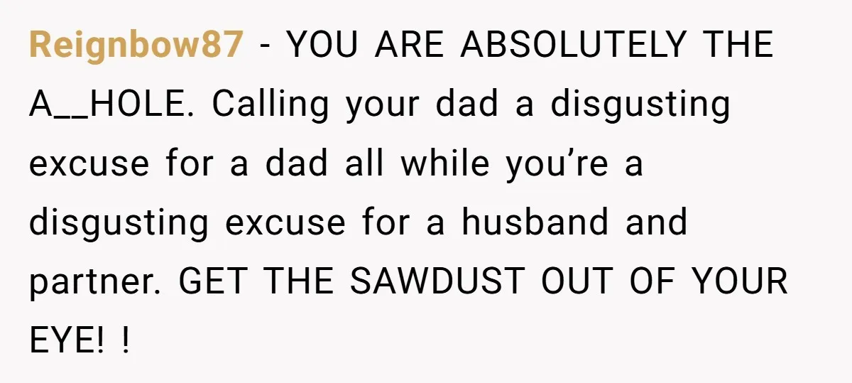 Reignbow87 − YOU ARE ABSOLUTELY THE A__HOLE. Calling your dad a disgusting excuse for a dad all while you’re a disgusting excuse for a husband and partner. GET THE SAWDUST...