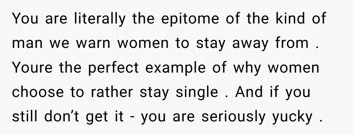 You are literally the epitome of the kind of man we warn women to stay away from . Youre the perfect example of why women choose to rather stay single...
