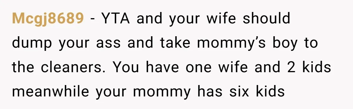 Mcgj8689 − YTA and your wife should dump your ass and take mommy’s boy to the cleaners. You have one wife and 2 kids meanwhile your mommy has six kids