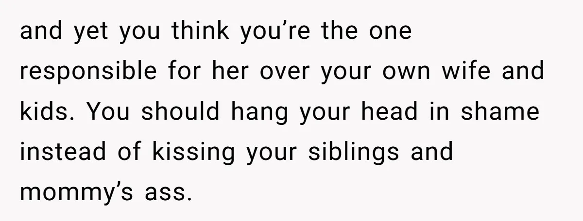 and yet you think you’re the one responsible for her over your own wife and kids. You should hang your head in shame instead of kissing your siblings and mommy’s...