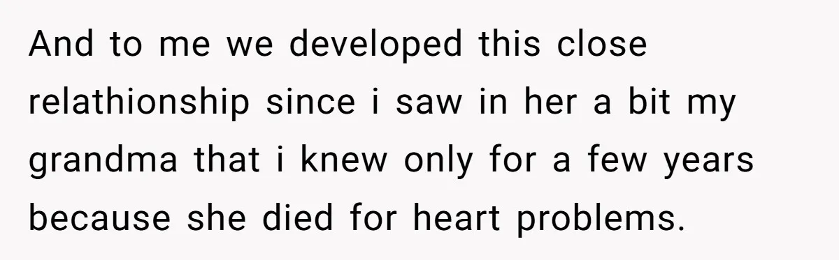 And to me we developed this close relathionship since i saw in her a bit my grandma that i knew only for a few years because she died for heart...