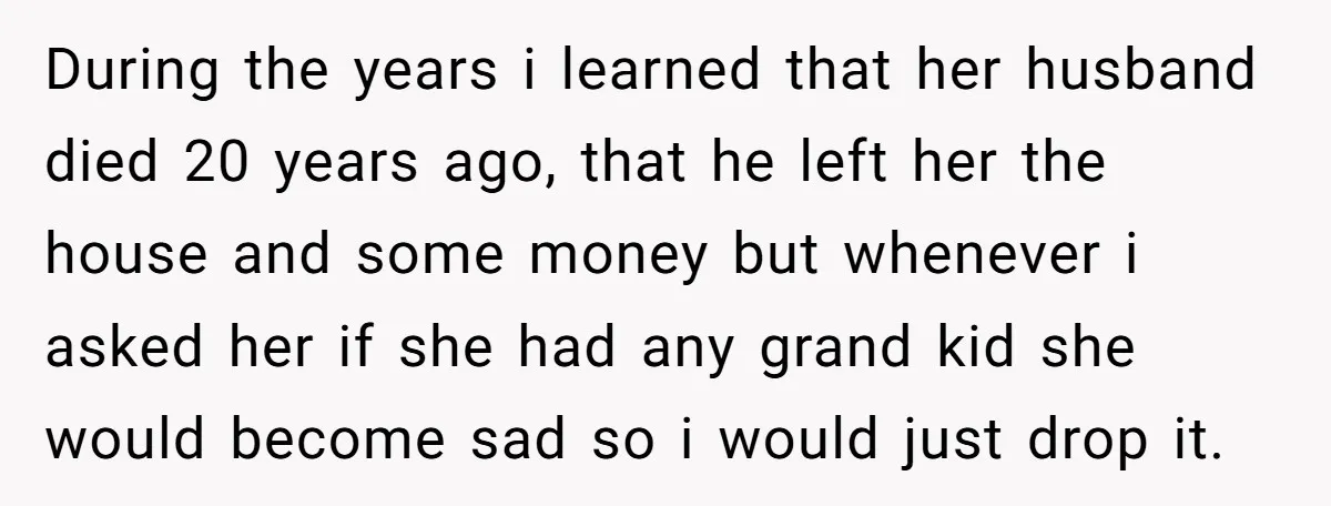 During the years i learned that her husband died 20 years ago, that he left her the house and some money but whenever i asked her if she had any...